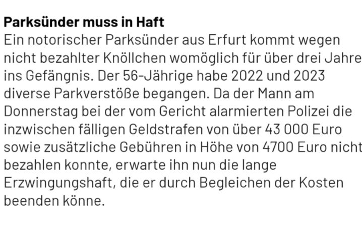 Zeitungsartikel mit Überschrift: 
Parksünder muss in Haft

Ein notorischer Parksünder aus Erfurt kommt wegen nicht bezahlter Knöllchen womöglich für über drei Jahre ins Gefängnis. Der 56-Jährige habe 2022 und 2023 diverse Parkverstöße begangen. Da der Mann am Donnerstag bei der vom Gericht alarmierten Polizei die inzwischen fälligen Geldstrafen von über 43 000 Euro sowie zusätzliche Gebühren in Höhe von 4700 Euro nicht bezahlen konnte, erwarte ihn nun die lange Erzwingungshaft, die er durch Begleichen der Kosten beenden könne.
