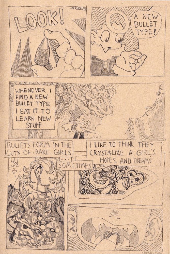 A comic about a girl talking about pulling a new kind of bullet from the guts of a rare girl. Drawn in black graphite on tan sketchbook paper.

Panel 1: “Look!” Closeup of a bullet in the mc’s hand. It has some sort of design on the casing.
P2: “A new bullet type!” 
P3: “Whenever I find a new bullet type I eat it to learn new stuff” mc girl is standing over something smoking on the ground looking at the bullet in her hand. Gun in hand. She has a halo and wings.
P4: “Bullets form in the guts of rare girls … sometimes” a girl she has presumably just killed is laying on the ground, guts and viscera
P5: “i like to think they crystalize a girl’s hopes and dreams” cross section of the bullet with lines, whirls, starstuff, eyes, inside of it
P6: closeup of her eating the bullet. Big sharp teeth opening wide