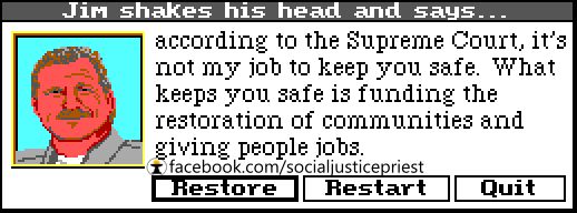 Animated picture of a cop saying, "Jim shakes his head and says...according to the Supreme Court, it's not my job to keep you safe. What keeps you safe is funding the restoration of communities and giving people jobs."    
 
Source: facebook.com/socialjusticepriest