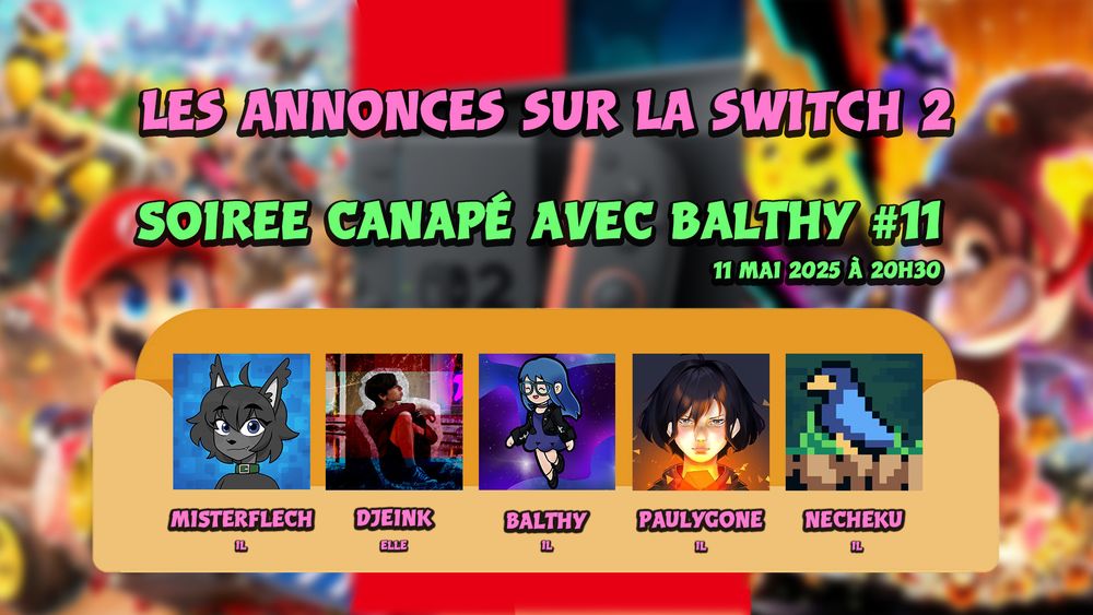 Les annonces sur la Switch 2
Soirée canapé avec Balthy #11
11 mai 2025 à 20h30
Mister Flech / Djeink / Balthy / Paulygone / Necheku