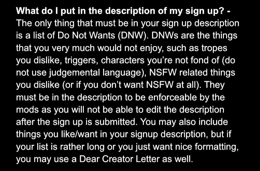 What do I put in the description of my sign up? - The only thing that must be in your sign up description is a list of Do Not Wants (DNW). DNWs are the things that you very much would not enjoy, such as tropes you dislike, triggers, characters you’re not fond of (do not use judgemental language), NSFW related things you dislike (or if you don’t want NSFW at all). They must be in the description to be enforceable by the mods as you will not be able to edit the description after the sign up is submitted. You may also include things you like/want in your signup description, but if your list is rather long or you just want nice formatting, you may use a Dear Creator Letter as well.
