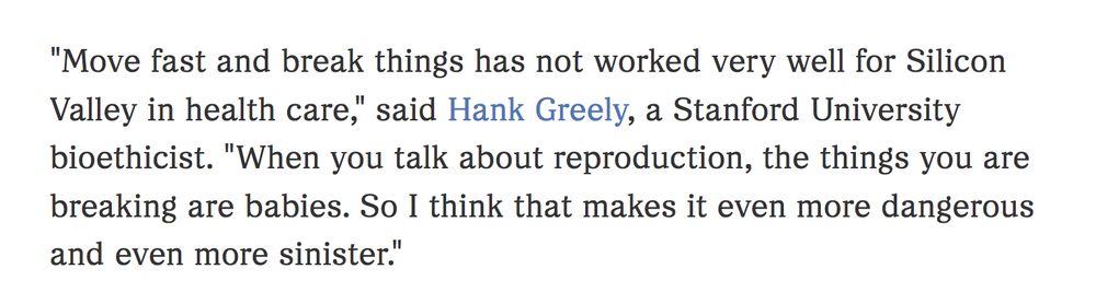 "Move fast and break things has not worked very well for Silicon Valley in health care," said Hank Greely, a Stanford University bioethicist. "When you talk about reproduction, the things you are breaking are babies. So I think that makes it even more dangerous and even more sinister."