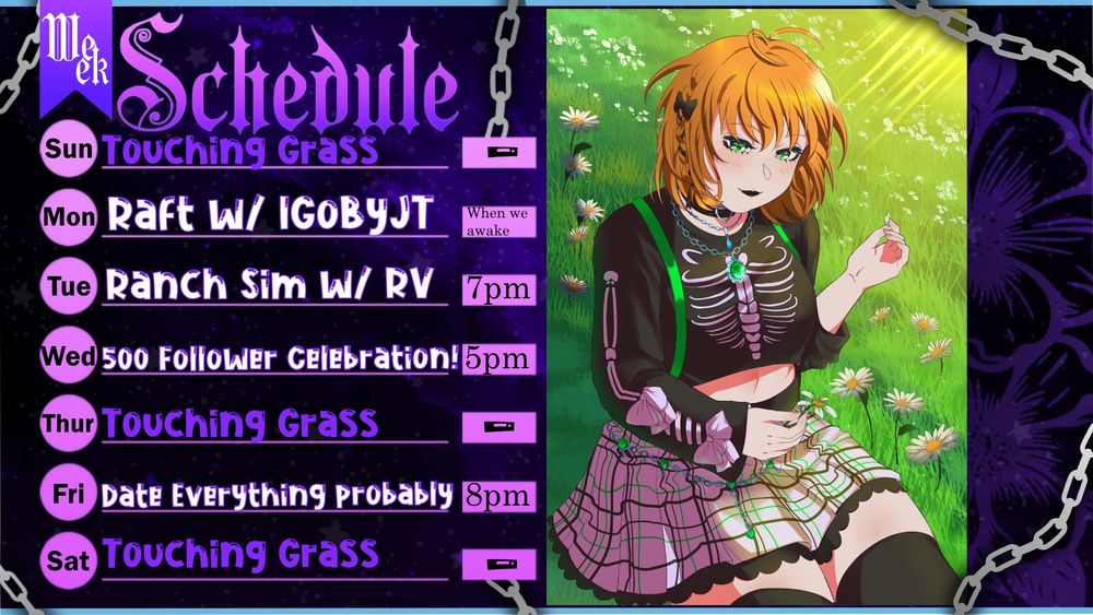 Ranira's twitch schedule. A purple and pink schedule alongside an image of Ranira (ginger hair, black crop top, purple skirt, green suspenders) picking white flowers in a grassy field.

Text says
Week Schedule
Sunday: Touching Grass 
Monday: Raft w/ IgobyJT - time will be announced day of
Tuesday: Ranch Sim w/ SuddenlyRV - 7pm
Wednesday: 500 Follower Celebration @ 5pm
Thursday : Touching Grass
Friday: Date Everything probably @ 8pm
Saturday: Touching Grass