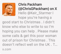 In this message to Kier Starmer Chris Packham writes: I hope you are having a good start to Christmas. I didn't know who else to write to so I'm hoping you can help. Please make some calls and get this poor woman out of prison for Christmas. This doesn't reflect well on the UK. 

Note 1: 77 year old Gaie Delap has been taken to prison because the company that was supposed to tag her doesn't have a tag small enough for her wrists. 

Note 2: The policy Gaie was campaigning for - no new oil and gas extraction licences - is now government policy