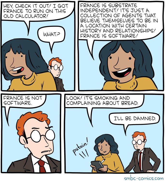A four panel comic from Zach Weinersmith's smbc-comics.com. Two people are talking, one is holding a calculator.

Panel 1:
Character 1: "Hey, check it out! I got France to run on this old calculator!"
Character 2: "What?"

Panel 2:
Character 1: "France is substrate independent! It’s just a collection of agents that believe themselves to be in a location with certain history and relationships! France is software!"

Panel 3:
Character 2: "France is not software."

Panel 4:
Character 1: "Look! It’s smoking and complaining about bread!"
Character 2: "I’ll be damned."
Calculator: "putain!"