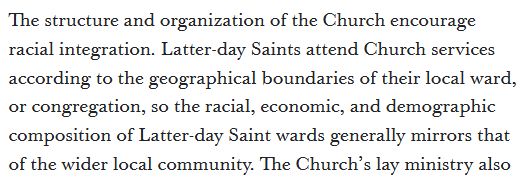 The structure and organization of the Church encourage racial integration. Latter-day Saints attend Church services according to the geographical boundaries of their local ward, or congregation, so the racial, economic, and demographic composition of Latter-day Saint wards generally mirrors that of the wider local community.