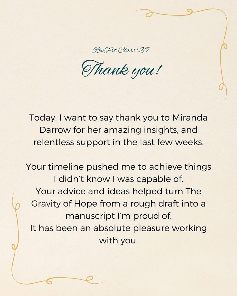 Today, I want to say thank you to Miranda Darrow for her amazing insights, and relentless support in the last few weeks.
Your timeline pushed me to achieve things I didn’t know I was capable of.
Your advice and ideas helped turn The Gravity of Hope from a rough draft into a manuscript I’m proud of.
It has been an absolute pleasure working with you.