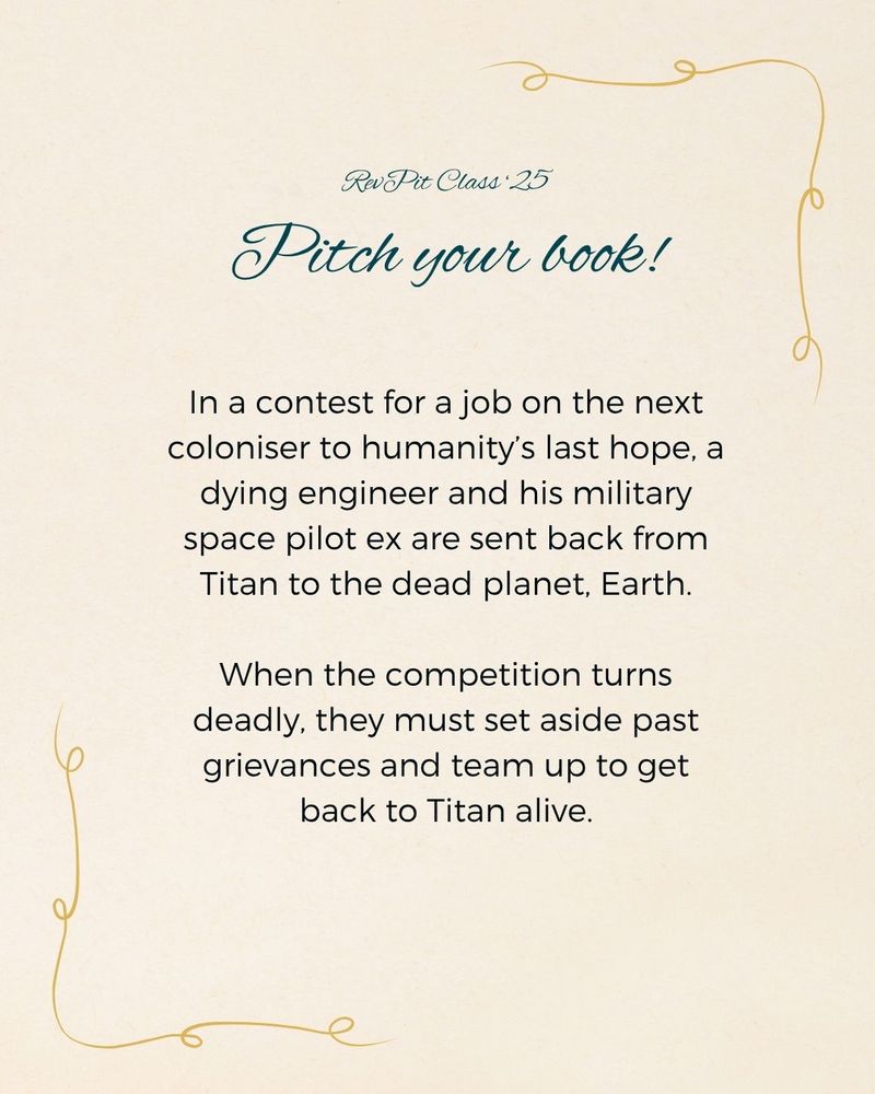 RevPit Class ‘25
Pitch your book!
In a contest for a job on the next coloniser to humanity’s last hope, a dying engineer and his military space pilot ex are sent back from Titan to the dead planet, Earth.

When the competition turns deadly, they must set aside past grievances and team up to get back to Titan alive.