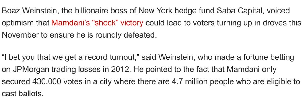 Boaz Weinstein, the billionaire boss of New York hedge fund Saba Capital, voiced optimism that Mamdani's "shock" victory could lead to voters turning up in droves this
November to ensure he is roundly defeated. "I bet you that we get a record turnout," said Weinstein, who made a fortune betting on JPMorgan trading losses in 2012. He pointed to the fact that Mamdani only secured 430,000 votes in a city where there are 4.7 million people who are eligible to
cast ballots.