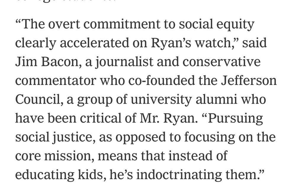 «The overt commitment to social equity clearly accelerated on Ryan's watch," said Jim Bacon, a journalist and conservative commentator who co-founded the Jefferson Council, a group of university alumni who have been critical of Mr. Ryan. "Pursuing social justice, as opposed to focusing on the core mission, means that instead of educating kids, he's indoctrinating them."