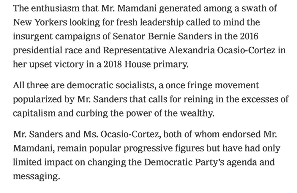 The enthusiasm that Mr. Mamdani generated among a swath of New Yorkers looking for fresh leadership called to mind the insurgent campaigns of Senator Bernie Sanders in the 2016 presidential race and Representative Alexandria Ocasio-Cortez in her upset victory in a 2018 House primary.

All three are democratic socialists, a once fringe movement popularized by Mr. Sanders that calls for reining in the excesses of capitalism and curbing the power of the wealthy.

Mr. Sanders and Ms. Ocasio-Cortez, both of whom endorsed Mr. Mamdani, remain popular progressive figures but have had only limited impact on changing the Democratic Party’s agenda and messaging.
Image
