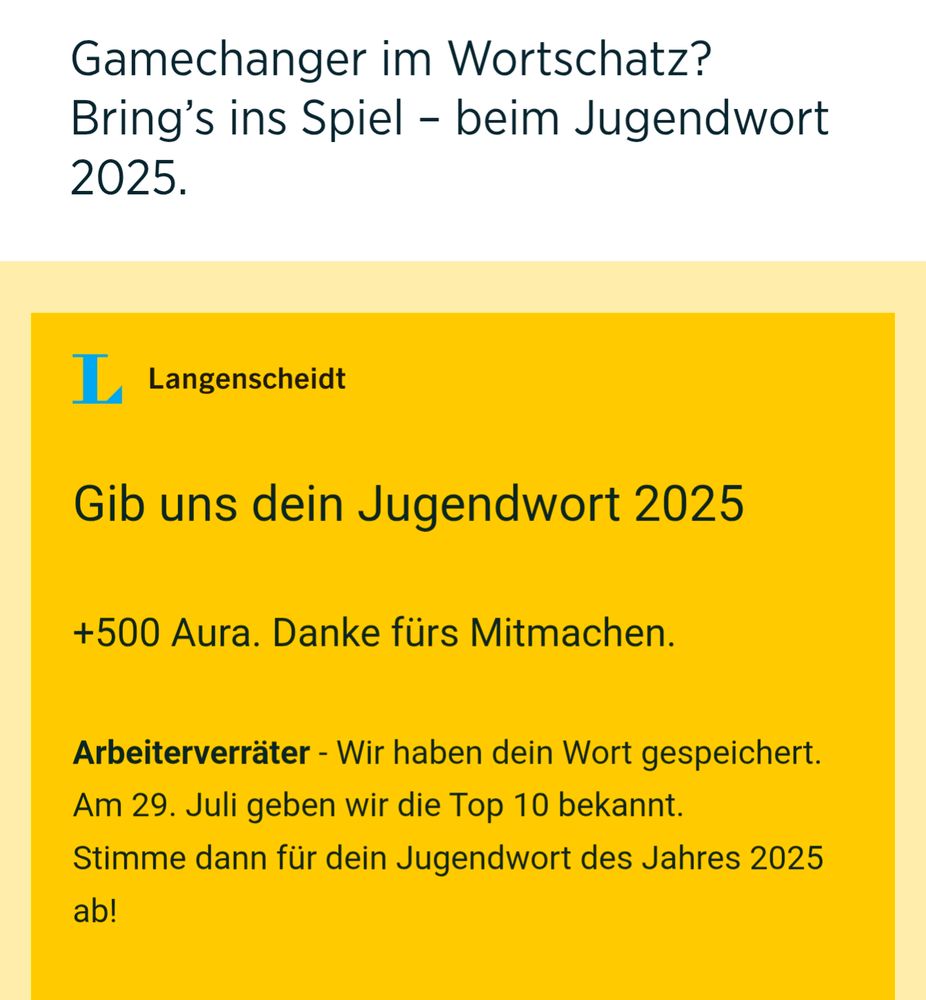 Screenshot Langenscheidt Jugendwort des Jahres Wahl.:

Gamechanger im Wortschatz? Bring's ins Spiel - beim Jugendwort 2025.

L

Langenscheidt

Gib uns dein Jugendwort 2025

+500 Aura. Danke fürs Mitmachen.

Arbeiterverräter - Wir haben dein Wort gespeichert. Am 29. Juli geben wir die Top 10 bekannt. Stimme dann für dein Jugendwort des Jahres 2025 ab!