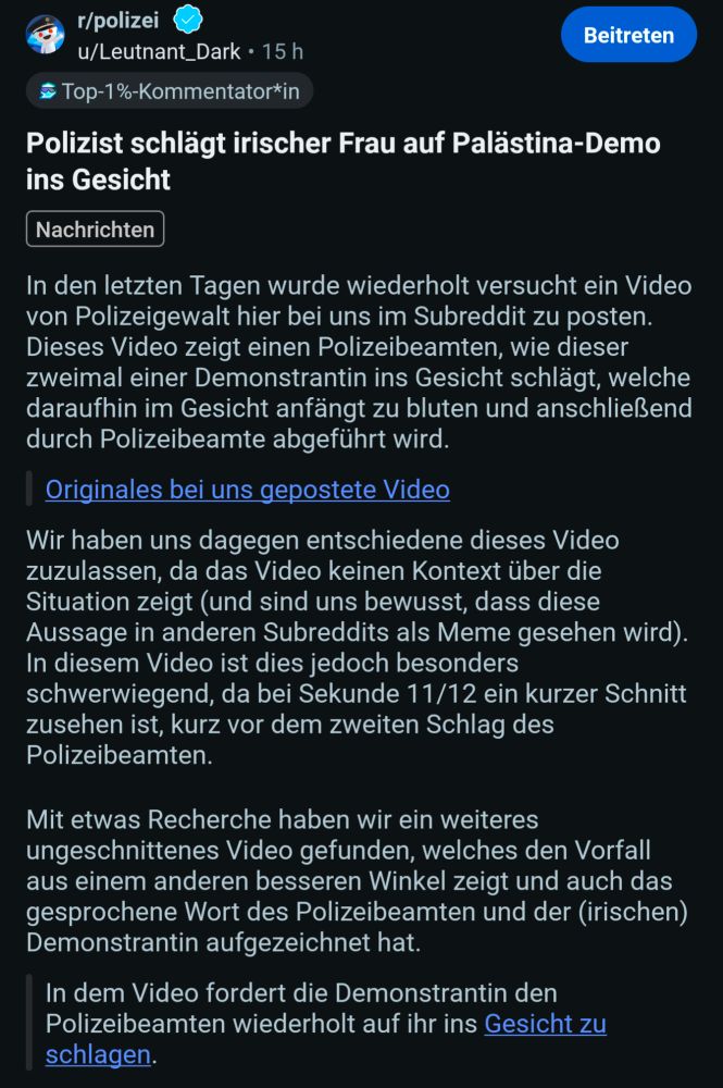 Ein Reddit Post aus dem sub r/polizei: In den letzten Tagen wurde wiederholt versucht ein Video von Polizeigewalt hier bei uns im Subreddit zu posten. Dieses Video zeigt einen Polizeibeamten, wie dieser zweimal einer Demonstrantin ins Gesicht schlägt, welche daraufhin im Gesicht anfängt zu bluten und anschließend durch Polizeibeamte abgeführt wird. Originales bei uns gepostete Video Wir haben uns dagegen entschiedene dieses Video zuzulassen, da das Video keinen Kontext über die Situation zeigt (und sind uns bewusst, dass diese Aussage in anderen Subreddits als Meme gesehen wird). In diesem Video ist dies jedoch besonders schwerwiegend, da bei Sekunde 11/12 ein kurzer Schnitt zusehen ist, kurz vor dem zweiten Schlag des Polizeibeamten. Mit etwas Recherche haben wir ein weiteres ungeschnittenes Video gefunden, welches den Vorfall aus einem anderen besseren Winkel zeigt und auch das gesprochene Wort des Polizeibeamten und der (irischen) Demonstrantin aufgezeichnet hat. In dem Video fordert die Demonstrantin den Polizeibeamten wiederholt auf ihr ins Gesicht zu schlagen.