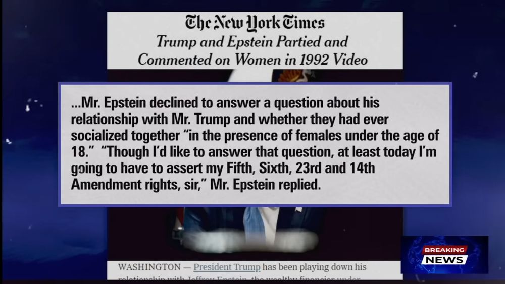 Graph from The Last Word with Lawrence O'Donnell | July 23, 2025

Pull quote from The New York Times article "Trump and Epstein partied and commented on Women in 1992 Video" 

Mr. Epstein declined to answer a question about his relationship with Mr. Trump and whether they had ever socialized together “in the presence of females under the age of 18.” “Though I’d like to answer that question, at least today I’m going to have to assert my Fifth, Sixth, 23rd and 14th Amendment rights, sir,” Mr. Epstein replied. 