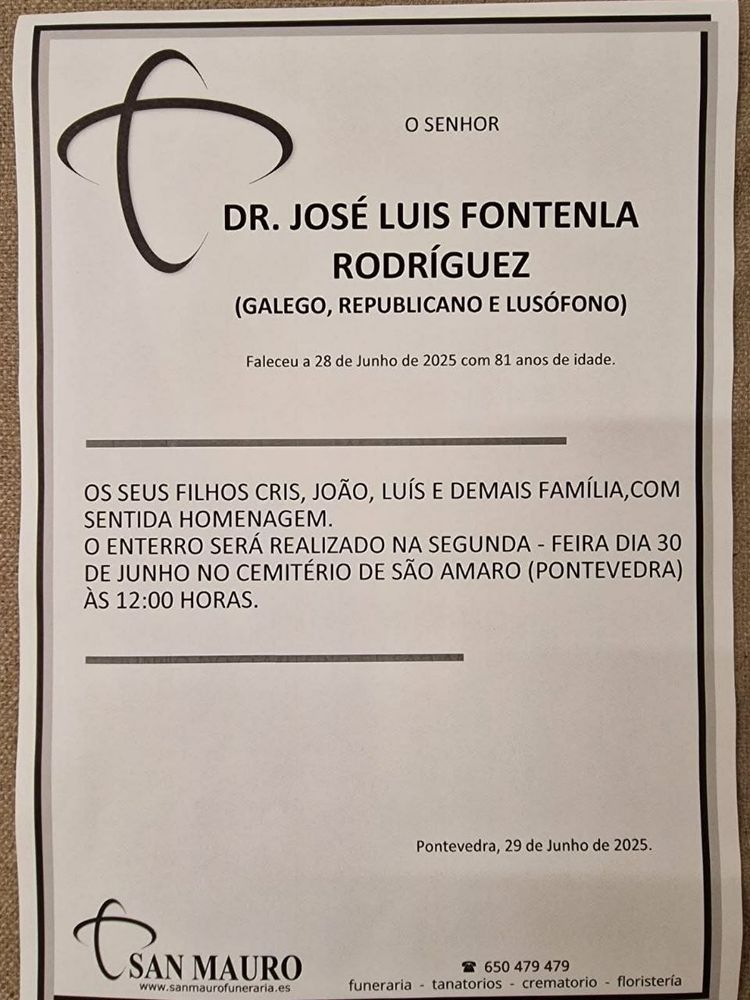 O SENHOR

DR. JOSÉ LUIS FONTENLA RODRÍGUEZ

(GALEGO, REPUBLICANO E LUSÓFONO)

Faleceu a 28 de Junho de 2025 com 81 anos de idade.

OS SEUS FILHOS CRIS, JOÃO, LUÍS E DEMAIS FAMÍLIA, COM SENTIDA HOMENAGEM.

O ENTERRO SERÁ REALIZADO NA SEGUNDA - FEIRA DIA 30 DE JUNHO NO CEMITÉRIO DE SÃO AMARO (PONTEVEDRA) ÀS 12:00 HORAS.

Pontevedra, 29 de Junho de 2025.