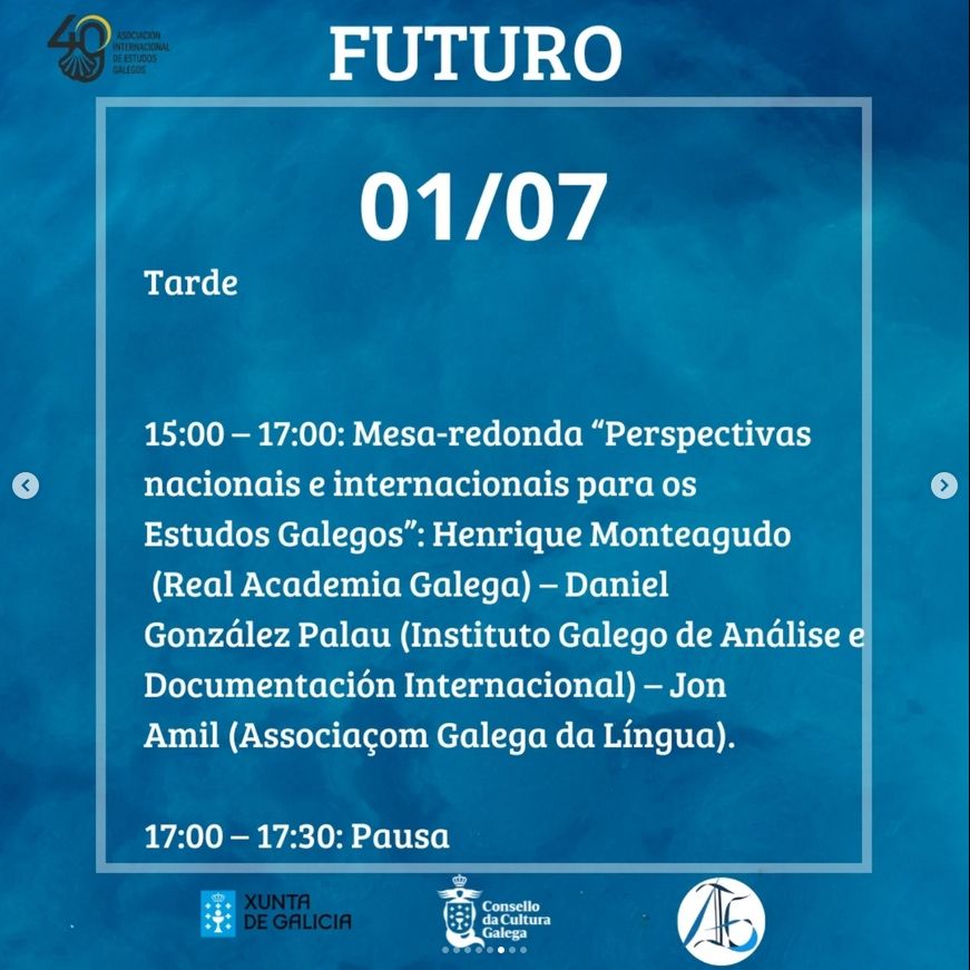 FUTURO

01/07

Tarde

<

>

15:00-17:00: Mesa-redonda "Perspectivas nacionais e internacionais para os Estudos Galegos": Henrique Monteagudo (Real Academia Galega) – Daniel González Palau (Instituto Galego de Análise e Documentación Internacional) – Jon Amil (Associaçom Galega da Língua).

17:00-17:30: Pausa

XUNTA DE GALICIA

Consello da Cultura Galega