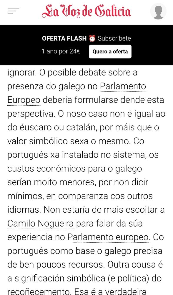 O posible debate sobre a presenza do galego no Parlamento Europeo debería formularse dende esta perspectiva. O noso caso non é igual ao do éuscaro ou catalán, por máis que o valor simbólico sexa o mesmo. Co portugués xa instalado no sistema, os custos económicos para o galego serían moito menores, por non dicir mínimos, en comparanza cos outros idiomas. Non estaría de mais escoitar a Camilo Nogueira para falar da súa experiencia no Parlamento europeo. Co portugués como base o galego precisa de ben poucos recursos.