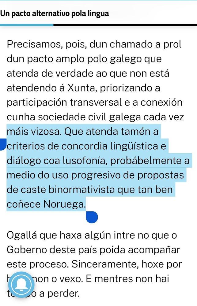 Precisamos, pois, dun chamado a prol dun pacto amplo polo galego que atenda de verdade ao que non está atendendo á Xunta, priorizando a participación transversal e a conexión cunha sociedade civil galega cada vez máis vizosa. Que atenda tamén a criterios de concordia lingüística e diálogo coa lusofonía, probábelmente a medio do uso progresivo de propostas de caste binormativista que tan ben coñece Noruega.