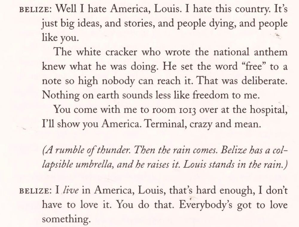 BELIZE: Well I hate America, Louis. I hate this country. It's just big ideas, and stories, and people dying, and people like you.
The white cracker who wrote the national anthem knew what he was doing. He set the word "free" to a note so high nobody can reach it. That was deliberate.
Nothing on earth sounds less like freedom to me.
You come with me to room 1013 over at the hospital, I'll show you America. Terminal, crazy and mean.
(A rumble of thunder. Then the rain comes. Belize has a collapsible umbrella, and he raises it. Louis stands in the rain.)
BELIZE: I live in America, Louis, that's hard enough, I don't have to love it. You do that. Everybody's got to love something.