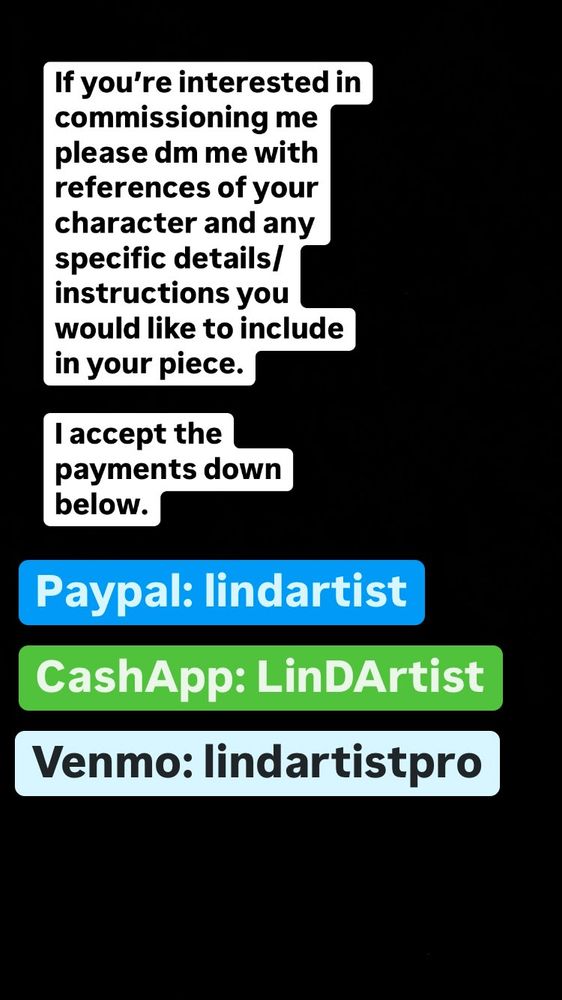 If you're interested in commissioning me please dm me with references of your character and any specific details/ instructions you would like to include in your piece.
l accept the payment methods down below.

Paypal: lindartist
CashApp: LinDArtist
Venmo: lindartistpro