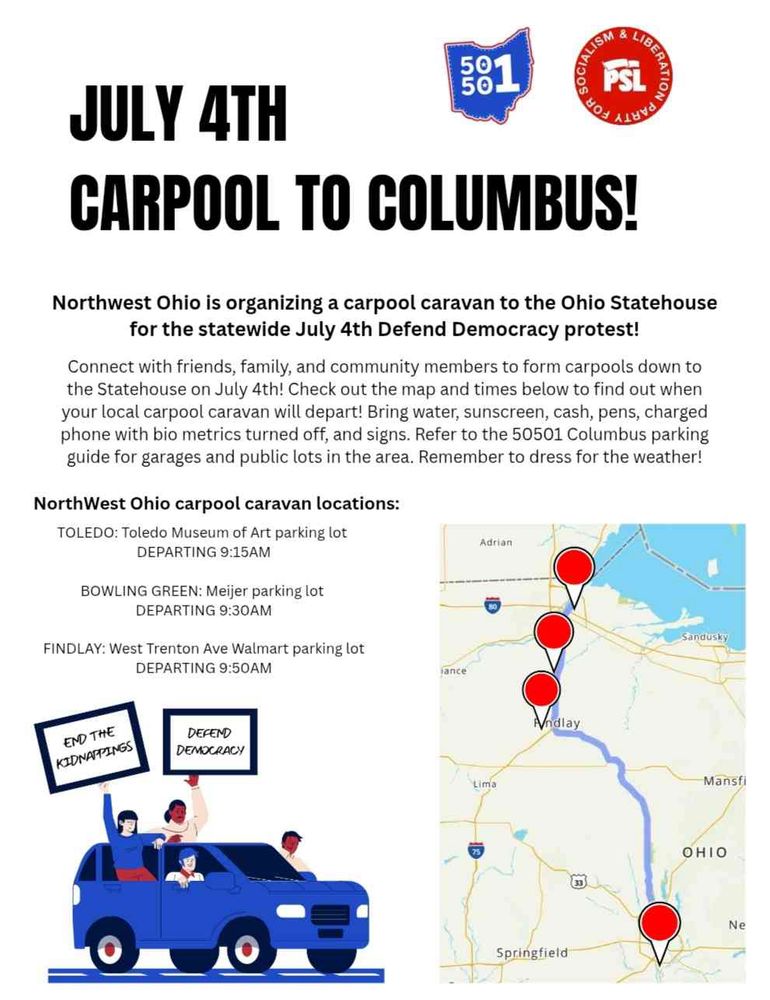 July 4th Carpool to Columbus!

Northwest Ohio is organizing a carpool caravan to the Ohio Statehouse for the statewide July 4th Defend Democracy protest!

Connect with friends, family, and community members to form carpools down to the Statehouse on July 4th! Check out the map and times below to find out when your local carpool caravan will depart! Bring water, sunscreen, cash, pens, charged phone with bio metrics turned off, and signs. Refer to the 50501 Columbus parking guide for garages and public lots in the area. Remember to dress for the weather!

Northwest Ohio carpool caravan locations:

TOLEDO: Toledo Museum of Art parking lot, departing at 9:15 AM

BOWLING GREEN: Meijer parking lot, departing at 9:30 AM

FINDLAY: West Trenton Ave Walmart parking lot, departing at 9:50 AM

End the kidnappings! Defend Democracy!