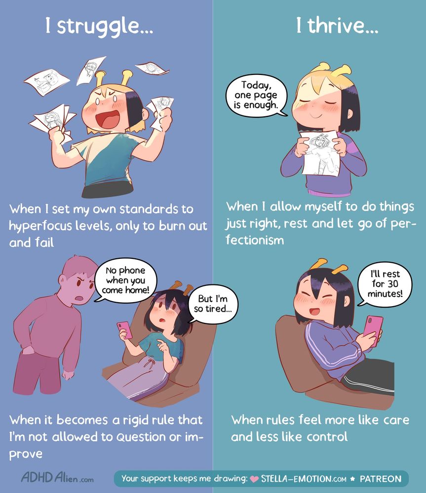 3

Split comic image with the heading on the left “I struggle…” and on the right “I thrive…”.
Left: A person with little antennae on their head looks stressed, crumples papers, and appears frustrated. Text: “When I set my own standards to hyperfocus levels, only to burn out and fail.” Below: The same person sits exhausted in a chair with a phone, while another character says: “No phone when you come home!” The tired person replies: “But I’m so tired…” Text: “When it becomes a rigid rule that I’m not allowed to question or improve.”
Right: The same person looks calm and content. At the top, they hold a sheet of paper and think: “Today, one page is enough.” Text: “When I allow myself to do things just right, rest and let go of perfectionism.” Below: They rest comfortably in a chair with their phone and think: “I’ll rest for 30 minutes!”