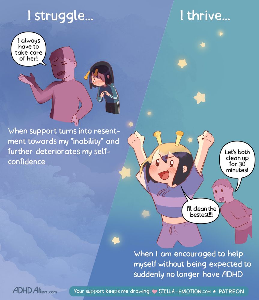 4

Comic illustration divided into two panels with the headings “I struggle…” on the left and “I thrive…” on the right.

Left panel:
A person with yellow antennae on their head looks small and ashamed, standing behind a taller figure who gestures dismissively and says: “I always have to take care of her!” The person with antennae looks downcast and uncomfortable. Text below: “When support turns into resentment towards my ‘inability’ and further deteriorates my self-confidence.”

Right panel:
The same person with antennae looks joyful and energetic, fists raised in enthusiasm, surrounded by little glowing stars. A supportive figure smiles and says: “Let’s both clean up for 30 minutes!” The person with antennae replies excitedly: “I’ll clean the bestest!!!” Text below: “When I am encouraged to help myself without being expected to suddenly no longer have ADHD.”