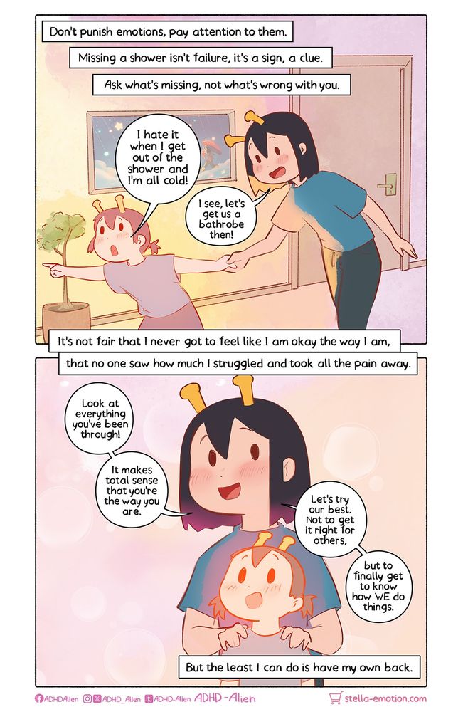 Small kiki is pulling the adult Kiki by the hand through their apartment. “Don’t punish emotions,pay attention to them. Missing a shower isn’t failure, it’s a sign, a clue. Ask what’s missing, not what’s wrong with you.”

Kiki is standing behind her child self, holding her shoulders in support. “It’s not fair that I never got to feel like I am okay the way I am, that no one say how much I struggled and took all the pain away. Look at everything you’ve been through. It makes sense that you’re the way you are. Let’s try our best. Not to get it right for others, but to finally get to know how WE do things.”
“At the very least, I can have my own back.”