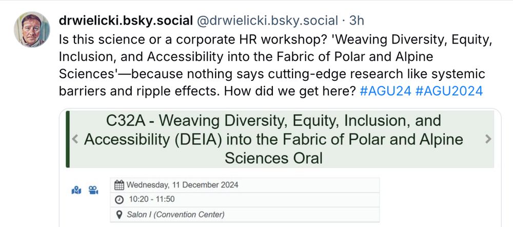 Screencap of post from drwielicki.bsky.social reading "Is this science or a corporate HR workshop? 'Weaving Diversity, Equity, Inclusion, and Accessibility into the Fabric of Polar and Alpine Sciences' - because nothing says cutting-edge research like systemic barriers and ripple effects. How did we get here? #AGU24 #AGU2024" with a screencap of a session with that title on the AGU program website