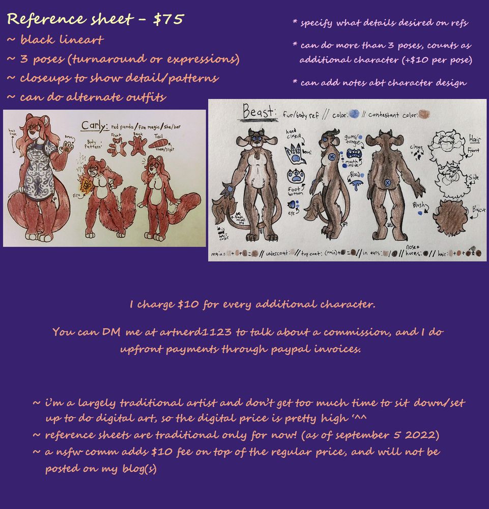 A commission sheet with listed prices. The top half of the image contains two traditional art drawings done with sharpie and colored pencil. They are both reference images of furry characters. Above them is text reading "reference sheet - $75. Includes black lineart, 3 poses (turnaround or expressions), closeups to show detail/patterns. Can do alternate outfits. Client must specify what details are desired on refs. Can do more than 3 poses, additional poses count as additional characters ($10 per pose). Can add notes about character design." The bottom half of the image only has text. The text reads "I charge $10 for every additional character. You can DM me at artnerd1123 to talk about a commission, and I do upfront payments through paypal invoices. I'm a largely traditional artist and don't get too much time to sit down/set up to do digital art, so the digital price is pretty high. Reference sheets are traditional only for now (as of september 5 2022). A NSFW commission adds $10 fee on top of the regular price, and will not be posted to my blog(s)."