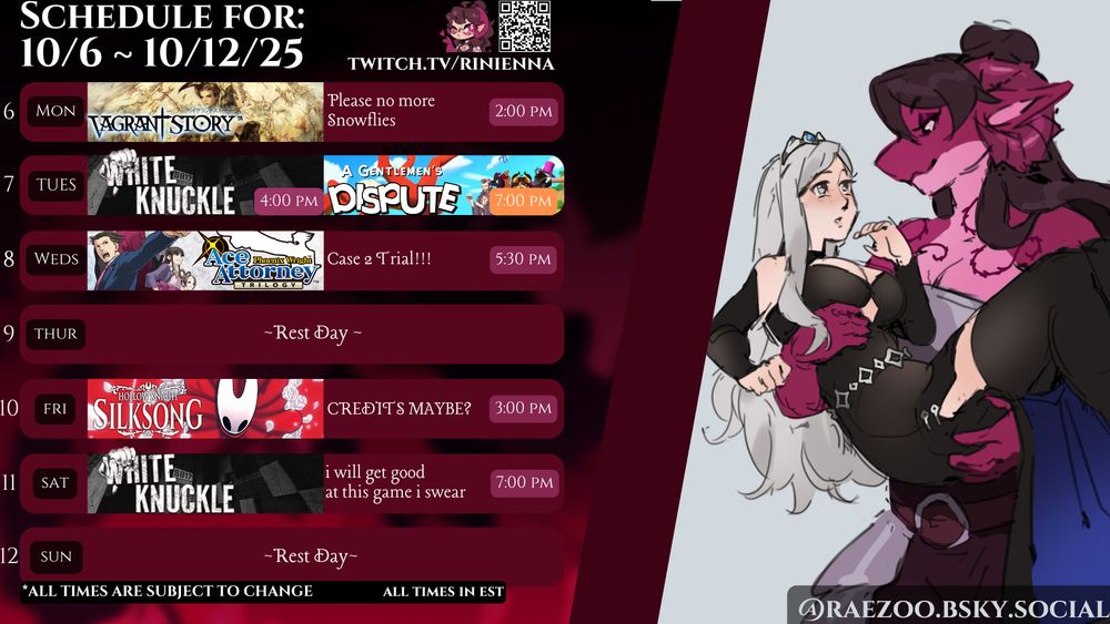 Digital graphic for Rinienna's weekly stream schedules. Text is copied from her discord.

Schedule for October 6th thru October 12th 2025
Spooky month spooky month- We're gonna be diving back into White Knuckle in an attempt to get better at this damn game, especially with a whole new zone out!

    October 6, 2025 at 2:00 PM Vagrant Story stream!!! Fuck this forest! Seriously! No more Snowflies! Please!!!

    October 7, 2025 at 4:00 PM Will be a double stream day, starting with a dive back into White Knuckle until 7:00 PM when we get around to playing the full release of Gentlemen's Dispute with the Dragon Council!

    October 8, 2025 at 5:30 PM More Ace Attorney! We're onto Trial 2!

    October 10, 2025 at 3:00 PM Skong stream...Yeah we are absolutely not finishing this game today who the fuck am I kidding.

    October 11, 2025 at 7:00 PM Crashing out to White Knuckle.

Art this week is thanks to Raezoo featuring SilverVerity as a fun birthday piece to her~! 