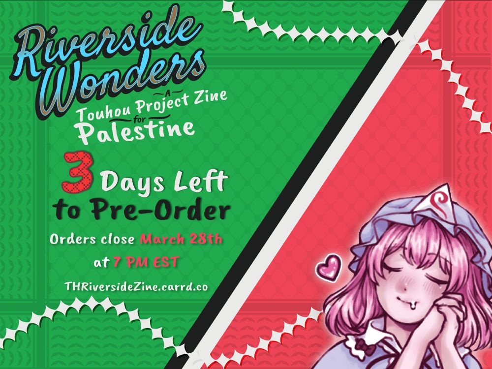 A promo banner featuring the colors of the Palestinian flag, with a black and white diagonal divider in the middle. On the right of the divider, on top of a red background, is art of Yuyuko smiling and drooling, as if daydreaming. On the left of the divider, on top of a green background, is the zine's logo and multiline text: "Riverside Wonders - A Touhou Projeoct Zine for Palestine - 3 days Left to Pre-order! - Orders close March 28th at 7 PM EST - THRiversideZine.carrd.co"