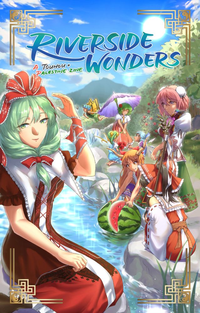The full cover image for the zine, depicting a scene by a river on a sunny day, surrounded by plant life and a mountain in the distance.
There's a blue title on the top that says "Riverside Wonders", with a subtitle "A Touhou + Palestine Zine" in colors resembling the Palestine flag.
On the right, Reimu and Suika are crouching by the river, Kasen standing over them. They are watching Suika split a watermelon over the water using her hands. Farther in the background, Cirno and Daiyousei are sitting under Yuuka, who's pointing at a glass of hibiscus tea Cirno has. Yuuka is holding a parasol resembling a Faqqua Iris. Behind her, Eternity Larva is flying and chasing a Levantine marbled white butterfly.
On the left, in the foreground of the image, Hina is sitting across the river, with her hand up near her head.
There are various tatreez patterns embedded in some of the girls' dresses, and there is a gold Arab-style border around the image with yin-yang patterns embedded into the corners.