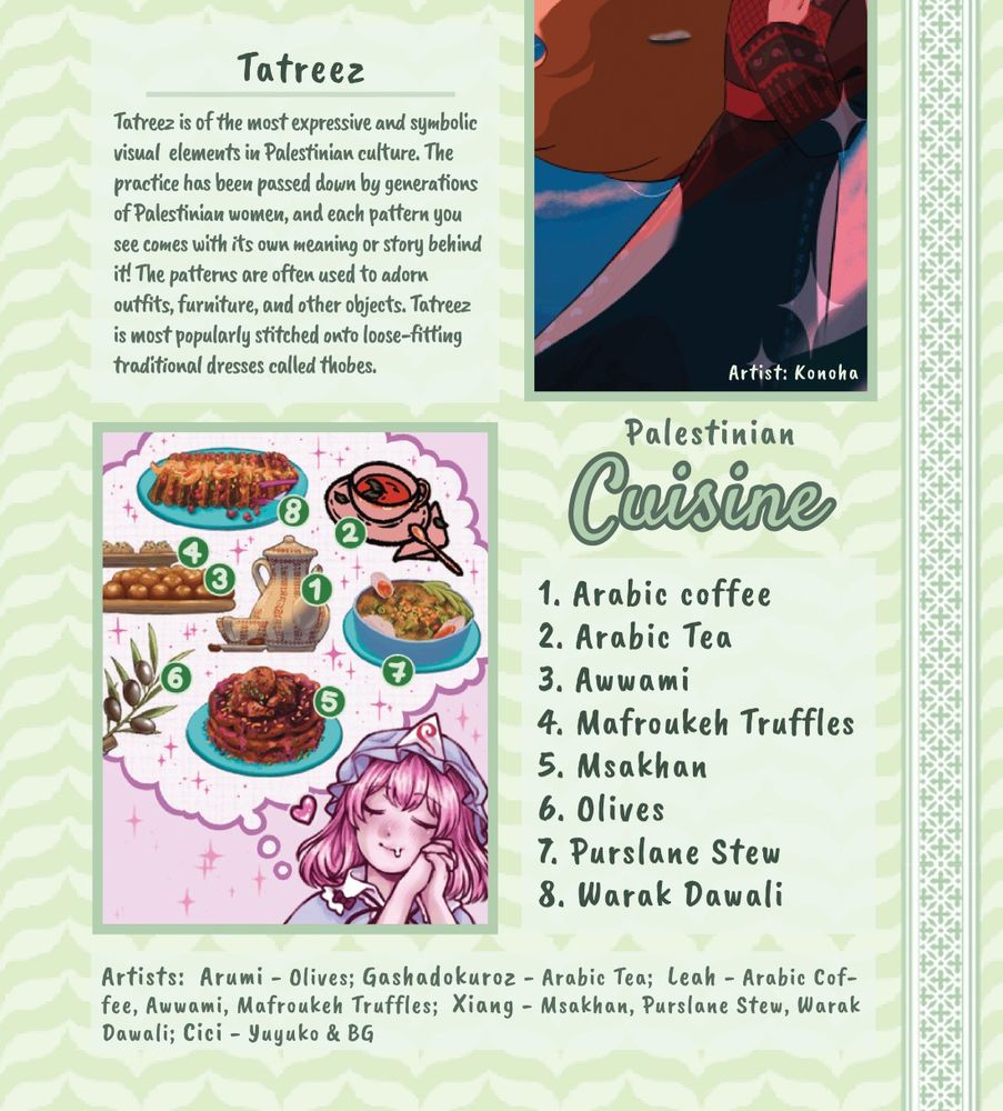 A preview of an informational page with various drawings and diagrams of Palestinian themes. These include:

Tatreez/Thobe
Arabic coffee
Arabic Tea
Awwami
Mafroukeh Truffles
Msakhan
Olives
Purslane Stew
Warak Dawali

Tatreez description: Tatreez is of the most expressive and symbolic visual  elements in Palestinian culture. The practice has been passed down by generations of Palestinian women, and each pattern you see comes with its own meaning or story behind it! The patterns are often used to adorn outfits, furniture, and other objects. Tatreez is most popularly stitched onto loose-fitting traditional dresses called thobes.

Artist credits:  Konoha - Thobe; Arumi - Olives; Gashadokuroz - Arabic Tea;  Leah - Arabic Coffee, Awwami, Mafroukeh Truffles;  Xiang - Msakhan, Purslane Stew, Warak Dawali; Cici - Yuyuko & BG