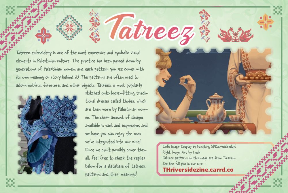 An infographic featuring two zoomed-in previews by the contributors credited in the post. The left is cosplay and the right is artwork. Both works feature tatreez patterns prominently. The zine's homepage url, THRiversideZine.carrd.co, is on the bottom right.
Title: Tatreez
Content: Tatreez embroidery is one of the most expressive and symbolic visual elements in Palestinian culture. The practice has been passed down by generations of Palestinian women, and each pattern you see comes with its own meaning or story behind it! The patterns are often used to adorn outfits, furniture, and other objects. Tatreez is most popularly stitched onto loose-fitting traditional dresses called thobes, which are then worn by Palestinian women. The sheer amount of designs available is vast and impressive, and we hope you can enjoy the ones we’ve integrated into our zine! Since we can’t possibly cover them all, feel free to check the replies below for a database of tatreez patterns and their meanings!