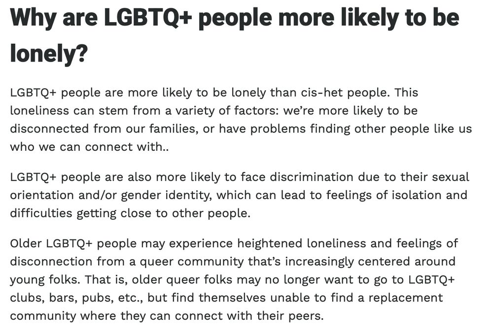 Why are LGBTQ+ people more likely to be lonely?

LGBTQ+ people are more likely to be lonely than cis-het people. This loneliness can stem from a variety of factors: we’re more likely to be disconnected from our families, or have problems finding other people like us who we can connect with.. 

LGBTQ+ people are also more likely to face discrimination due to their sexual orientation and/or gender identity, which can lead to feelings of isolation and difficulties getting close to other people.

Older LGBTQ+ people may experience heightened loneliness and feelings of disconnection from a queer community that’s increasingly centered around young folks. That is, older queer folks may no longer want to go to LGBTQ+ clubs, bars, pubs, etc., but find themselves unable to find a replacement community where they can connect with their peers.