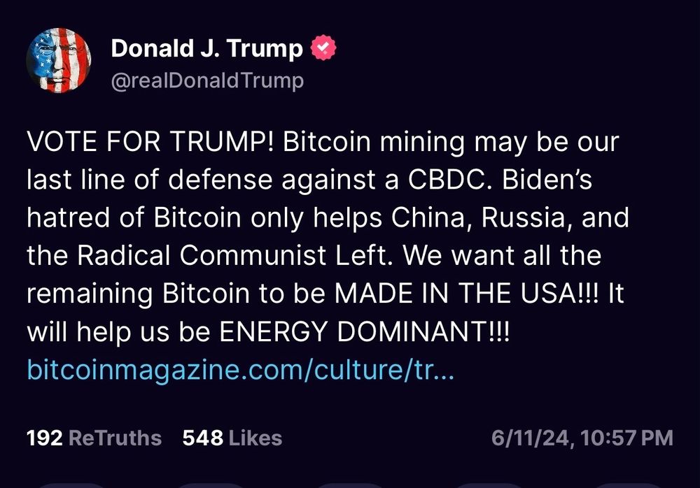 Donald J. Trump
@realDonald Trump
VOTE FOR TRUMP! Bitcoin mining may be our last line of defense against a CBDC. Biden's hatred of Bitcoin only helps China, Russia, and the Radical Communist Left. We want all the remaining Bitcoin to be MADE IN THE USA!!! It will help us be ENERGY DOMINANT!!!
bitcoinmagazine.com/culture/tr...
192 ReTruths 548 Likes
6/11/24, 10:57 PM