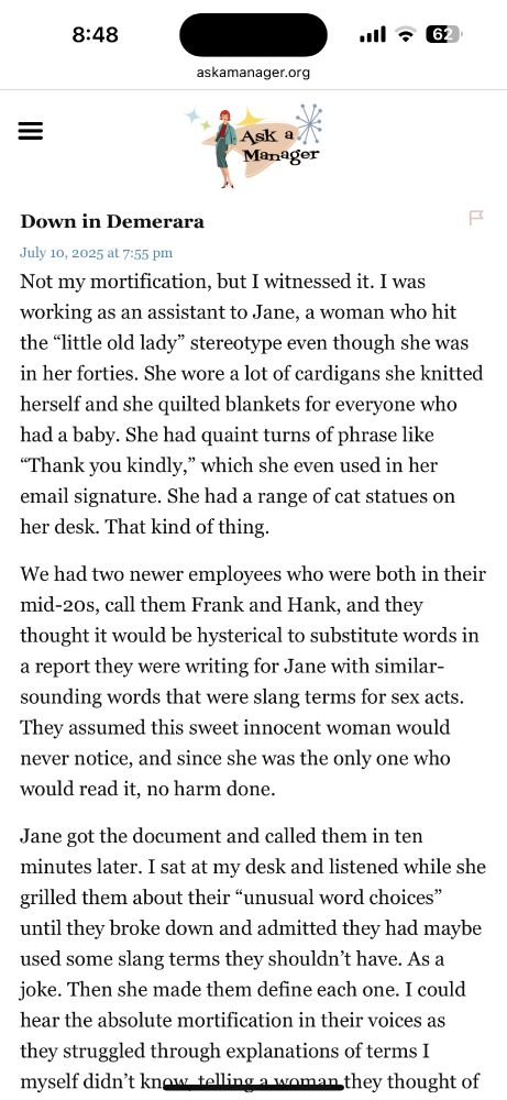 Not my mortification, but I witnessed it. I was working as an assistant to Jane, a woman who hit the “little old lady” stereotype even though she was in her forties. She wore a lot of cardigans she knitted herself and she quilted blankets for everyone who had a baby. She had quaint turns of phrase like “Thank you kindly,” which she even used in her email signature. She had a range of cat statues on her desk. That kind of thing.

We had two newer employees who were both in their mid-20s, call them Frank and Hank, and they thought it would be hysterical to substitute words in a report they were writing for Jane with similar-sounding words that were slang terms for sex acts. They assumed this sweet innocent woman would never notice, and since she was the only one who would read it, no harm done.

Jane got the document and called them in ten minutes later. I sat at my desk and listened while she grilled them about their “unusual word choices” until they broke down and admitted they had maybe used some slang terms they shouldn’t have. As a joke. Then she made them define each one. I could hear the absolute mortification in their voices as they struggled through explanations of terms I myself didn’t know, telling a woman they thought of as sweet and innocent all about these sexual terms.

Then came the one where Hank defined it and Jane said, “No, that’s not what it means,” and provided a very detailed and technical explanation using proper medical terminology. Dead silence from Frank and Hank. Jane said, “Pranks like these make you look incompetent. Using words you don’t understand makes you look like fools. And making assumptions about your coworkers’ personal lives makes you look ignorant. Now you’re going to spend the next six months trying to prove to me that you’re none of those things, and it seems like that will be quite a challenge for you.”

Frank and Hank played no more pranks for the rest of the time I worked there.