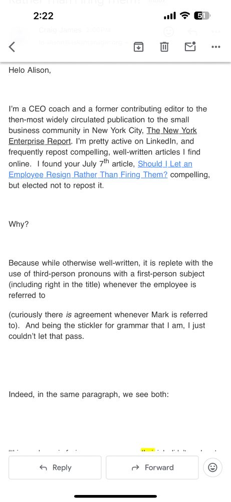 Email reading: "Hello Alison,
 
I’m a CEO coach and a former contributing editor to the then-most widely circulated publication to the small business community in New York City, The New York Enterprise Report. I’m pretty active on LinkedIn, and frequently repost compelling, well-written articles I find online.  I found your July 7th article, Should I Let an Employee Resign Rather Than Firing Them? compelling, but elected not to repost it. 
 
Why?
 
Because while otherwise well-written, it is replete with the use of third-person pronouns with a first-person subject (including right in the title) whenever the employee is referred to
(curiously there is agreement whenever Mark is referred to).  And being the stickler for grammar that I am, I just couldn’t let that pass.
 
Indeed, in the same paragraph, we see both: “this employee is facing consequences—their job didn’t work out and they’re leaving it…”  (it’s one single employee; they use of “their” and “they” suggests one or more employees are now involved)…“Mark’s desire for more consequences than that, when the problem has already been solved, comes across like he wants to twist the knife just on principle…”
 
I’d really like to post this, Alison, and will if the third-party pronouns are changed to be second-party."