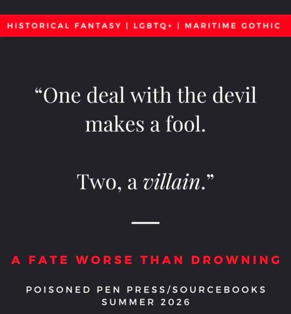 Historical fantasy, LGBTQ+, Maritime Gothic. "one deal with the devil makes a fool. Two, a villain." A Fate Worse Than Drowning, Poisoned Pen Press / Sourcebooks, Summer 2026.