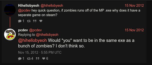 a screenshot of a twitter reply from 15 nov 2012

the original question was "hey quick question, if zombies runs off of the MP .exe why does it have a separate game on steam?"

a reply by a treyarch employee, who was @'d: "Would *you* want to be in the same exe as a bunch of zombies? I don't think so."

(https://twitter.com/pcdev/status/269136477659754496)