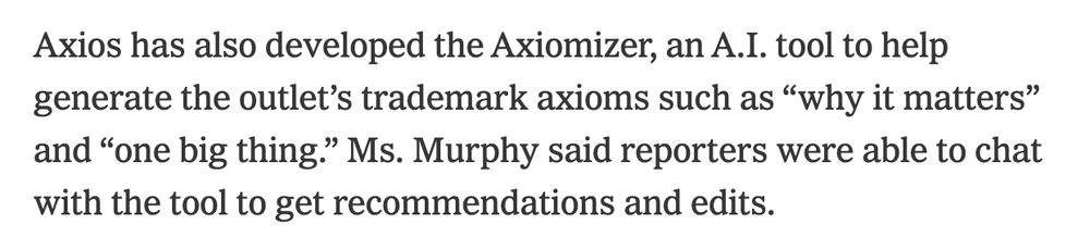 Axios has also developed the Axiomizer, an A.I. tool to help generate the outlet’s trademark axioms such as “why it matters” and “one big thing.” Ms. Murphy said reporters were able to chat with the tool to get recommendations and edits.

