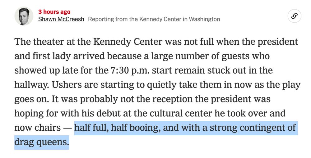 NYT reporter Shaw McCreesh:

Shawn McCreeshReporting from the Kennedy Center in Washington

The theater at the Kennedy Center was not full when the president and first lady arrived because a large number of guests who showed up late for the 7:30 p.m. start remain stuck out in the hallway. Ushers are starting to quietly take them in now as the play goes on. It was probably not the reception the president was hoping for with his debut at the cultural center he took over and now chairs — half full, half booing, and with a strong contingent of drag queens.