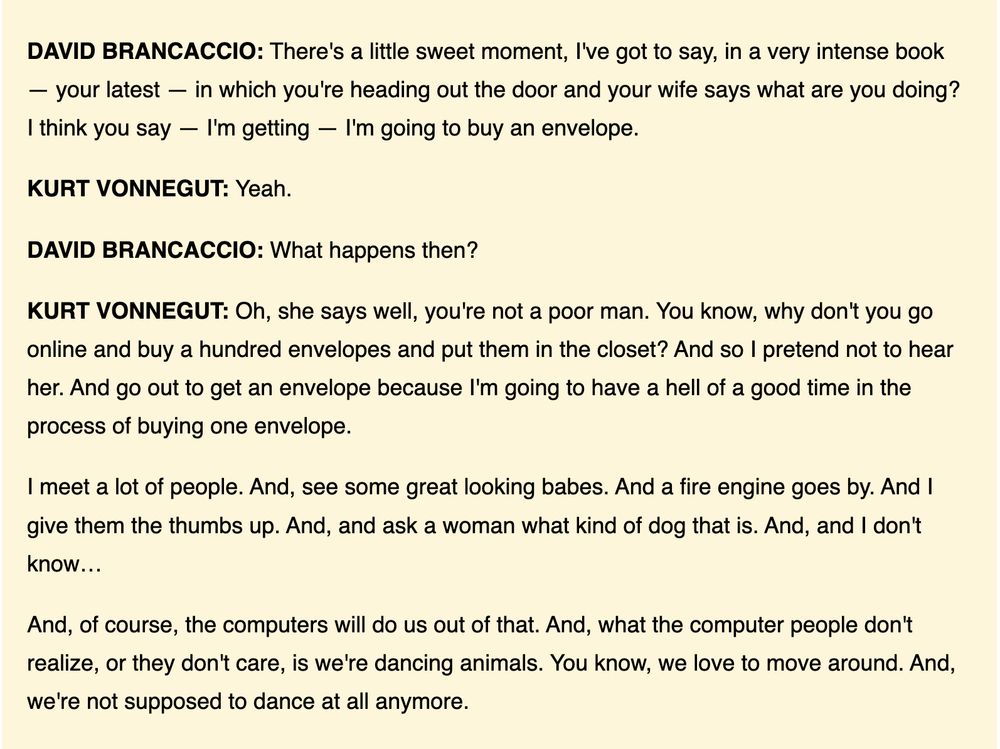 DAVID BRANCACCIO: There's a little sweet moment, I've got to say, in a very intense book — your latest — in which you're heading out the door and your wife says what are you doing? I think you say — I'm getting — I'm going to buy an envelope.

KURT VONNEGUT: Yeah.

DAVID BRANCACCIO: What happens then?

KURT VONNEGUT: Oh, she says well, you're not a poor man. You know, why don't you go online and buy a hundred envelopes and put them in the closet? And so I pretend not to hear her. And go out to get an envelope because I'm going to have a hell of a good time in the process of buying one envelope.

I meet a lot of people. And, see some great looking babes. And a fire engine goes by. And I give them the thumbs up. And, and ask a woman what kind of dog that is. And, and I don't know…

And, of course, the computers will do us out of that. And, what the computer people don't realize, or they don't care, is we're dancing animals. You know, we love to move around. And, we're not supposed to dance at all anymore.
