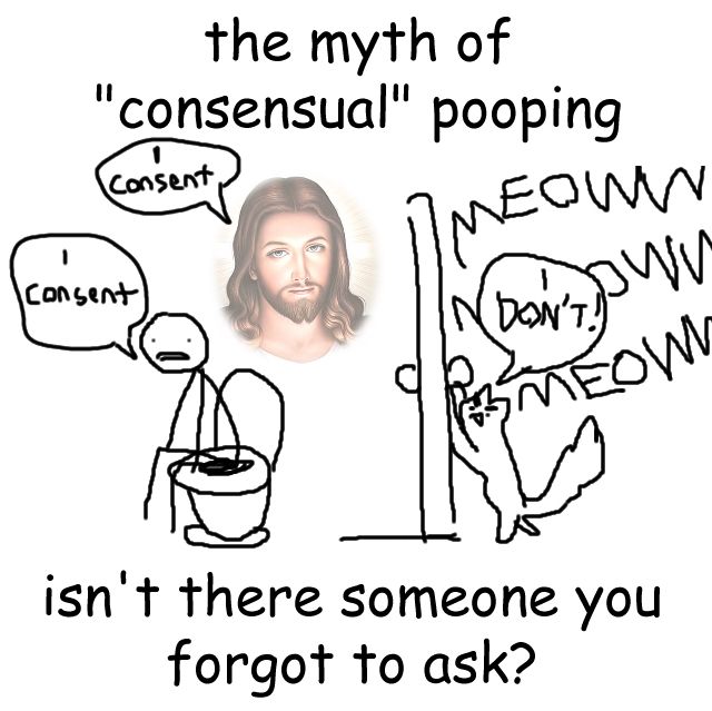 a meme of someone on the toilet saying "i consent". a faded image of jesus christ: "i consent". outside the door: a cat meowing loudly and angrily saying "I DON'T!"

"the myth of "consensual" pooping. isn't there someone you forgot to ask?"