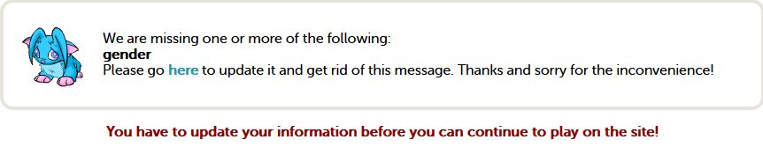 "We are missing one or more of the following: gender
Please go here to update it and get rid of this message. Thanks and sorry for the inconvenience!
You have to update your information before you can continue to play on the site!"