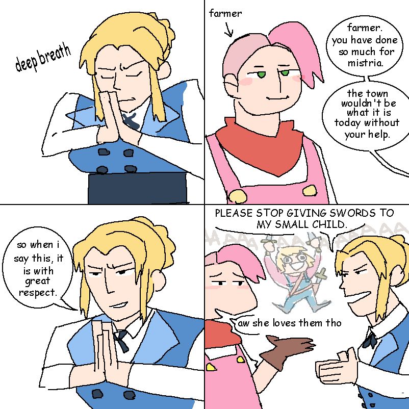 a four panel Fields of Mistria comic.
panel 1: Nora, an older woman in a distinguished blouse, taking a deep, tense breath with her palms together, fingers pointed up, in front of her face and eyes closed.
panel 2: a gormless-looking Mistria protagonist, with a pink sideshave and generic farmer outfit. From offscreen Nora says, "farmer. you have done so much for mistria. the town wouldn't be what it is today without your help."
panel 3: nora in the same pose, her hands lowered slightly, looking over her hands with a tense smile. "so when I say this, it is with great respect."
panel 4: nora gestures with her hands together at the farmer. "PLEASE STOP GIVING SWORDS TO MY SMALL CHILD." the farmer says "aw she loves them tho" while gesturing to Dell in the background, a young girl who is screaming with raw power while brandishing two swords with several more strapped to her body.