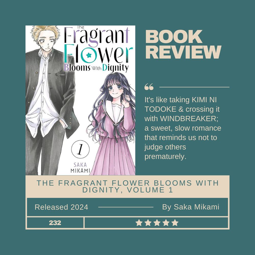 Dark teal background with tan text. Title: Book review for The Fragrant Flower Blooms with Dignity, Volume 1. Released 2024 by Saka Mikami. It's like taking Kimi ni Todoke & crossing it with WINDBREAKER; a sweet, slow romance that reminds us not to judge others prematurely. 5 stars. 232 book read in 2024. Also includes the cover of the book: white background with a tall blond boy & short, black-haired girl in school uniforms 