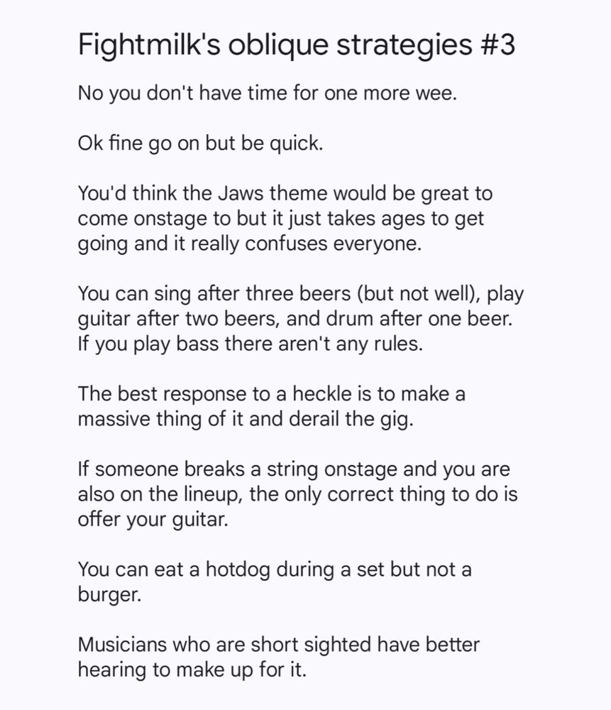 A notes screenshot which reads:

Fightmilk's oblique strategies 3

No you don't have time for one more wee.

Ok fine go on but be quick.

You'd think the Jaws theme would be great to come onstage to but it just takes ages to get going and it really confuses everyone. 

You can sing after three beers (but not well), play guitar after two beers, and drum after one beer. If you play bass there aren't any rules.

The best response to a heckle is to make a massive thing of it and derail the gig.

If someone breaks a string onstage and you are also on the lineup, the only correct thing to do is offer your guitar.

You can eat a hotdog during a set but not a burger.

Musicians who are short sighted have better hearing to make up for it.
