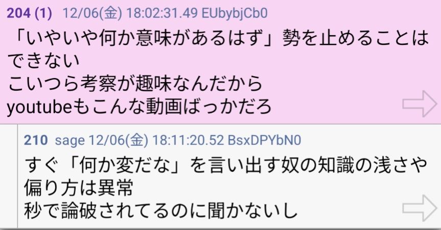 「いやいや何か意味があるはず」勢を止めることはできない
こいつら考察が趣味なんだから
youtubeもこんな動画ばっかだろ
>>204
すぐ「何か変だな」を言い出す奴の知識の浅さや偏り方は異常
秒で論破されてるのに聞かないし